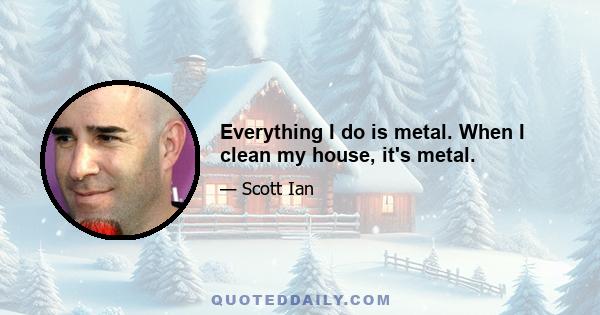 Everything I do is metal. When I clean my house, it's metal.