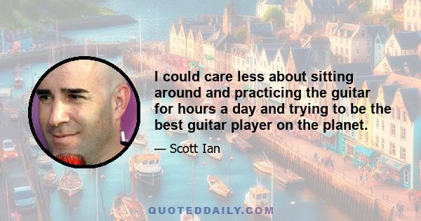 I could care less about sitting around and practicing the guitar for hours a day and trying to be the best guitar player on the planet.