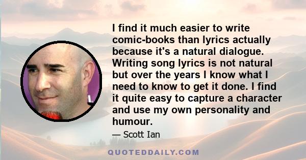 I find it much easier to write comic-books than lyrics actually because it's a natural dialogue. Writing song lyrics is not natural but over the years I know what I need to know to get it done. I find it quite easy to