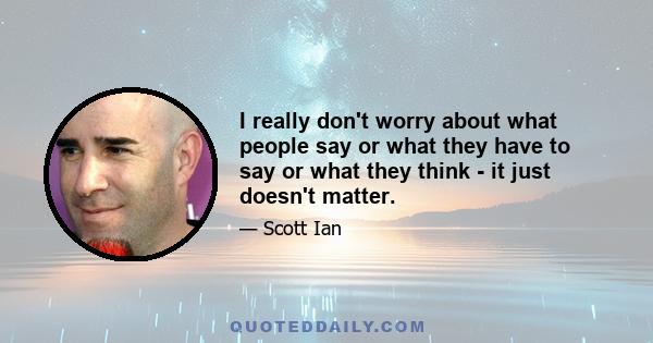 I really don't worry about what people say or what they have to say or what they think - it just doesn't matter.