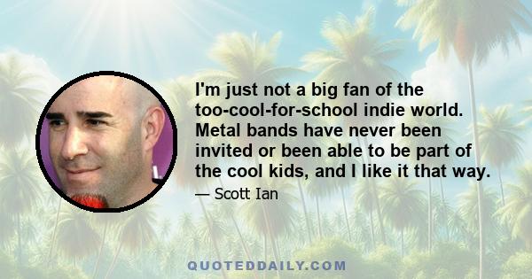 I'm just not a big fan of the too-cool-for-school indie world. Metal bands have never been invited or been able to be part of the cool kids, and I like it that way.