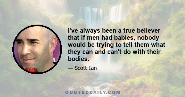 I've always been a true believer that if men had babies, nobody would be trying to tell them what they can and can't do with their bodies.