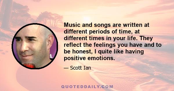 Music and songs are written at different periods of time, at different times in your life. They reflect the feelings you have and to be honest, I quite like having positive emotions.