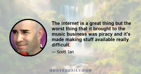 The internet is a great thing but the worst thing that it brought to the music business was piracy and it's made making stuff available really difficult.