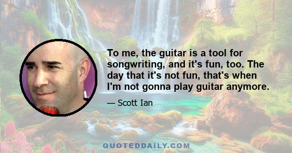 To me, the guitar is a tool for songwriting, and it's fun, too. The day that it's not fun, that's when I'm not gonna play guitar anymore.