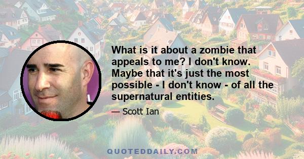 What is it about a zombie that appeals to me? I don't know. Maybe that it's just the most possible - I don't know - of all the supernatural entities.