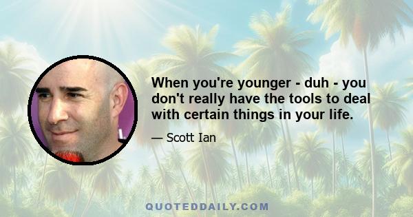 When you're younger - duh - you don't really have the tools to deal with certain things in your life.