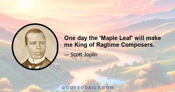 One day the 'Maple Leaf' will make me King of Ragtime Composers.