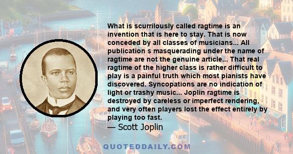 What is scurrilously called ragtime is an invention that is here to stay. That is now conceded by all classes of musicians... All publication s masquerading under the name of ragtime are not the genuine article... That