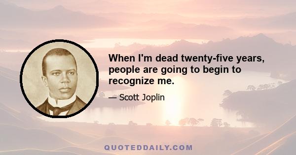 When I'm dead twenty-five years, people are going to begin to recognize me.