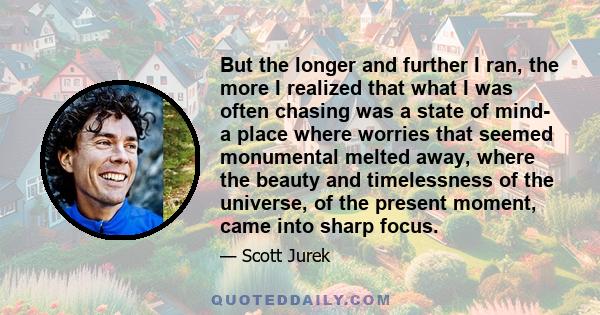 But the longer and further I ran, the more I realized that what I was often chasing was a state of mind- a place where worries that seemed monumental melted away, where the beauty and timelessness of the universe, of