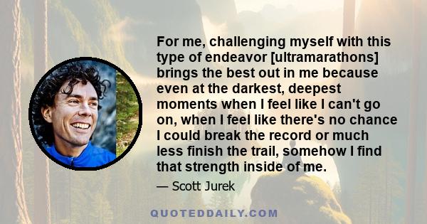 For me, challenging myself with this type of endeavor [ultramarathons] brings the best out in me because even at the darkest, deepest moments when I feel like I can't go on, when I feel like there's no chance I could