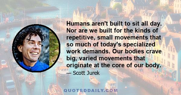 Humans aren't built to sit all day. Nor are we built for the kinds of repetitive, small movements that so much of today's specialized work demands. Our bodies crave big, varied movements that originate at the core of