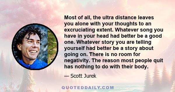 Most of all, the ultra distance leaves you alone with your thoughts to an excruciating extent. Whatever song you have in your head had better be a good one. Whatever story you are telling yourself had better be a story