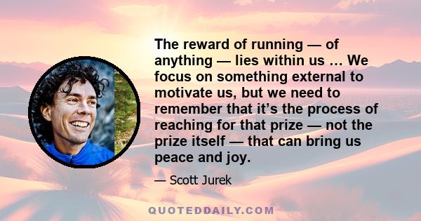 The reward of running — of anything — lies within us … We focus on something external to motivate us, but we need to remember that it’s the process of reaching for that prize — not the prize itself — that can bring us