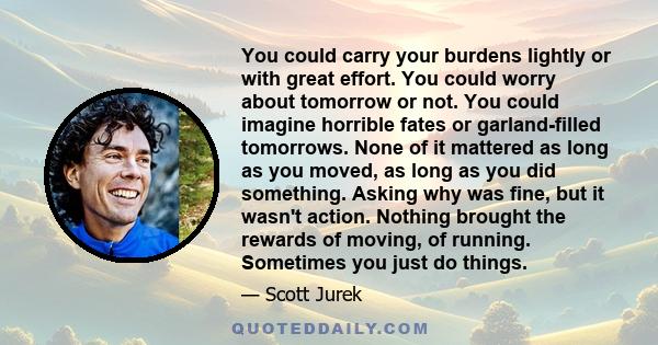 You could carry your burdens lightly or with great effort. You could worry about tomorrow or not. You could imagine horrible fates or garland-filled tomorrows. None of it mattered as long as you moved, as long as you