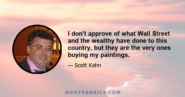 I don't approve of what Wall Street and the wealthy have done to this country, but they are the very ones buying my paintings.