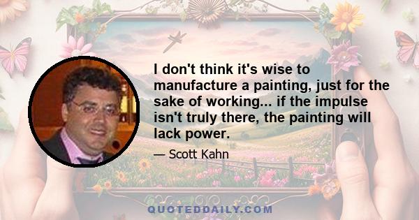 I don't think it's wise to manufacture a painting, just for the sake of working... if the impulse isn't truly there, the painting will lack power.