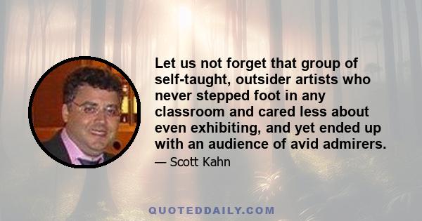 Let us not forget that group of self-taught, outsider artists who never stepped foot in any classroom and cared less about even exhibiting, and yet ended up with an audience of avid admirers.