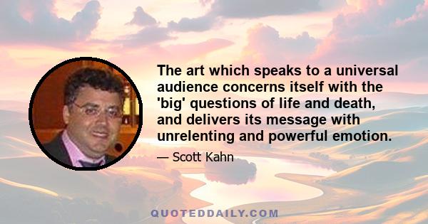 The art which speaks to a universal audience concerns itself with the 'big' questions of life and death, and delivers its message with unrelenting and powerful emotion.
