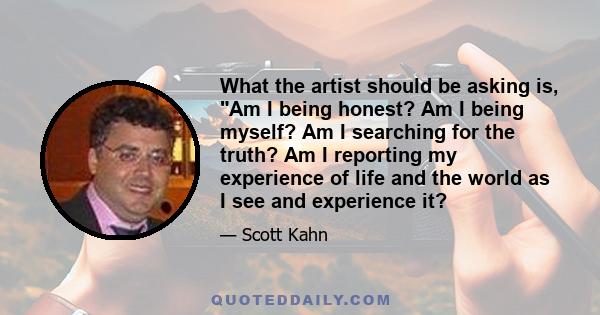 What the artist should be asking is, Am I being honest? Am I being myself? Am I searching for the truth? Am I reporting my experience of life and the world as I see and experience it?