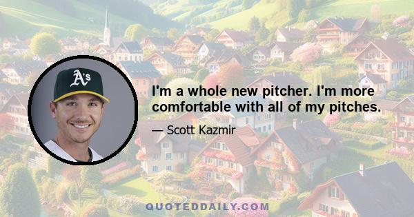 I'm a whole new pitcher. I'm more comfortable with all of my pitches.