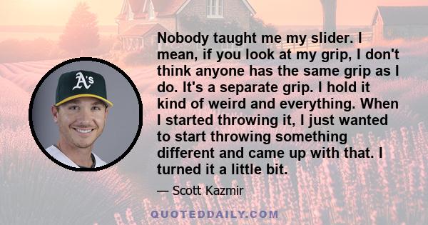 Nobody taught me my slider. I mean, if you look at my grip, I don't think anyone has the same grip as I do. It's a separate grip. I hold it kind of weird and everything. When I started throwing it, I just wanted to