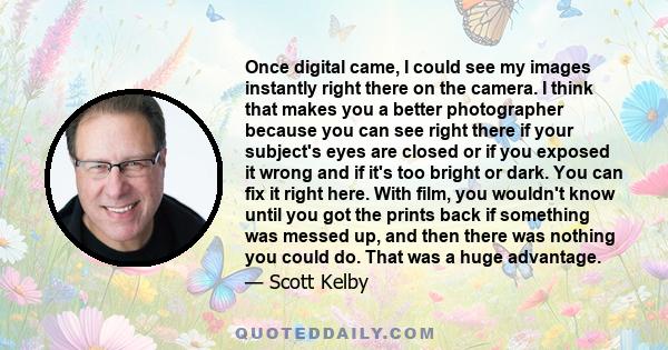 Once digital came, I could see my images instantly right there on the camera. I think that makes you a better photographer because you can see right there if your subject's eyes are closed or if you exposed it wrong and 