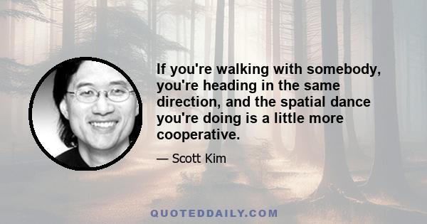 If you're walking with somebody, you're heading in the same direction, and the spatial dance you're doing is a little more cooperative.