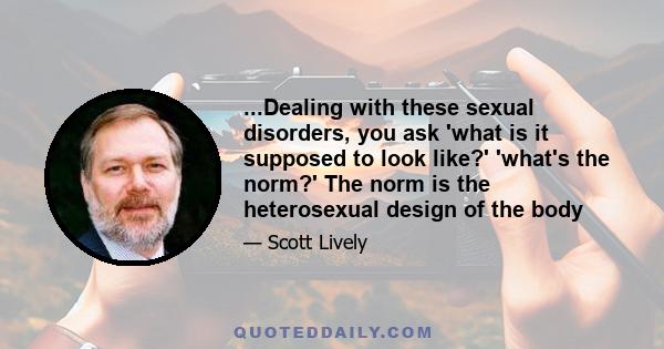 ...Dealing with these sexual disorders, you ask 'what is it supposed to look like?' 'what's the norm?' The norm is the heterosexual design of the body