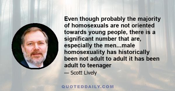 Even though probably the majority of homosexuals are not oriented towards young people, there is a significant number that are, especially the men...male homosexuality has historically been not adult to adult it has