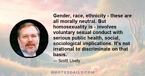 Gender, race, ethnicity - these are all morally neutral. But homosexuality is - involves voluntary sexual conduct with serious public health, social, sociological implications. It's not irrational to discriminate on