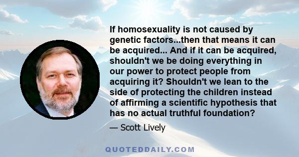 If homosexuality is not caused by genetic factors...then that means it can be acquired... And if it can be acquired, shouldn't we be doing everything in our power to protect people from acquiring it? Shouldn't we lean