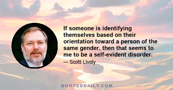 If someone is identifying themselves based on their orientation toward a person of the same gender, then that seems to me to be a self-evident disorder.