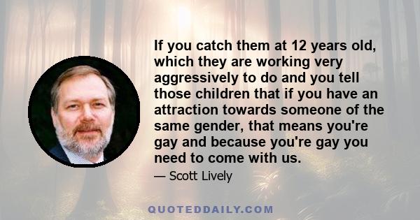 If you catch them at 12 years old, which they are working very aggressively to do and you tell those children that if you have an attraction towards someone of the same gender, that means you're gay and because you're