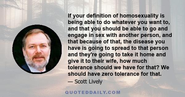 If your definition of homosexuality is being able to do whatever you want to, and that you should be able to go and engage in sex with another person, and that because of that, the disease you have is going to spread to 