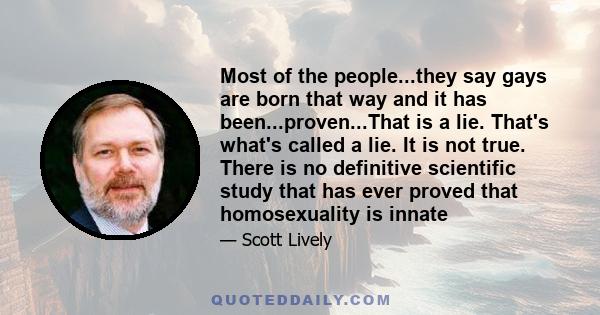 Most of the people...they say gays are born that way and it has been...proven...That is a lie. That's what's called a lie. It is not true. There is no definitive scientific study that has ever proved that homosexuality