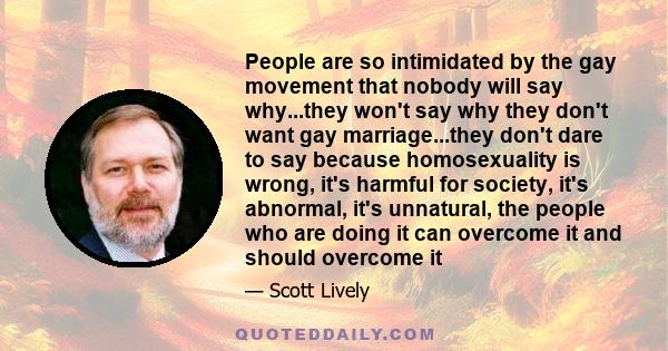 People are so intimidated by the gay movement that nobody will say why...they won't say why they don't want gay marriage...they don't dare to say because homosexuality is wrong, it's harmful for society, it's abnormal,