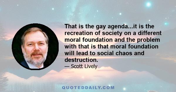 That is the gay agenda...it is the recreation of society on a different moral foundation and the problem with that is that moral foundation will lead to social chaos and destruction.