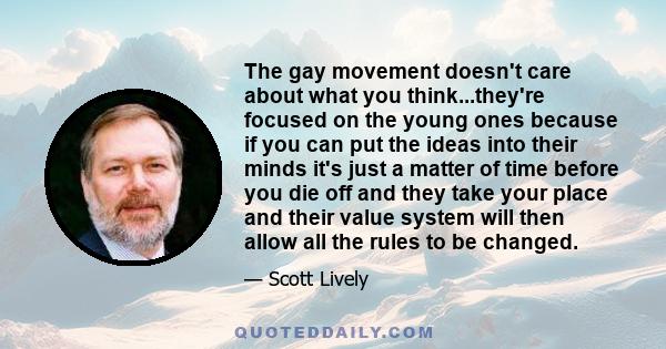 The gay movement doesn't care about what you think...they're focused on the young ones because if you can put the ideas into their minds it's just a matter of time before you die off and they take your place and their