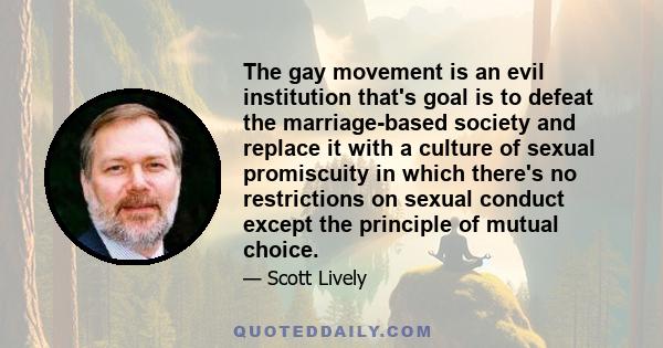 The gay movement is an evil institution that's goal is to defeat the marriage-based society and replace it with a culture of sexual promiscuity in which there's no restrictions on sexual conduct except the principle of