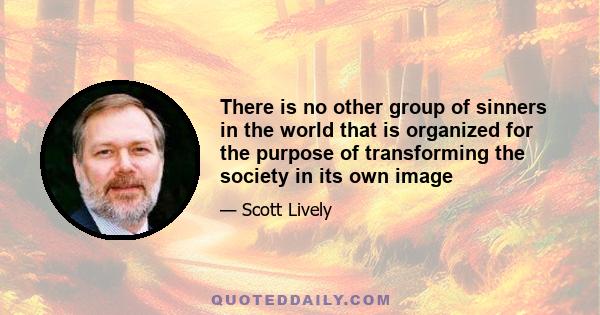 There is no other group of sinners in the world that is organized for the purpose of transforming the society in its own image