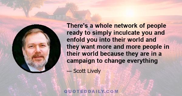 There's a whole network of people ready to simply inculcate you and enfold you into their world and they want more and more people in their world because they are in a campaign to change everything