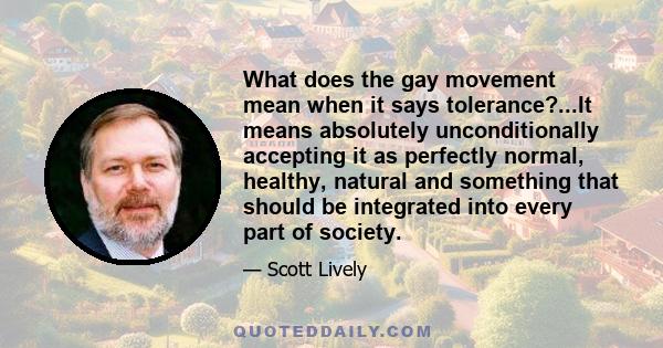 What does the gay movement mean when it says tolerance?...It means absolutely unconditionally accepting it as perfectly normal, healthy, natural and something that should be integrated into every part of society.