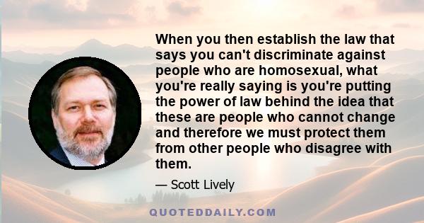 When you then establish the law that says you can't discriminate against people who are homosexual, what you're really saying is you're putting the power of law behind the idea that these are people who cannot change