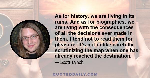 As for history, we are living in its ruins. And as for biographies, we are living with the consequences of all the decisions ever made in them. I tend not to read them for pleasure. It’s not unlike carefully