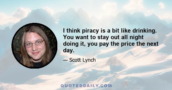 I think piracy is a bit like drinking. You want to stay out all night doing it, you pay the price the next day.