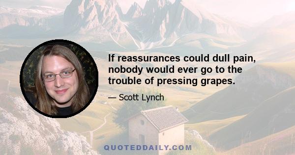 If reassurances could dull pain, nobody would ever go to the trouble of pressing grapes.