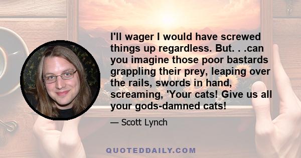 I'll wager I would have screwed things up regardless. But. . .can you imagine those poor bastards grappling their prey, leaping over the rails, swords in hand, screaming, 'Your cats! Give us all your gods-damned cats!