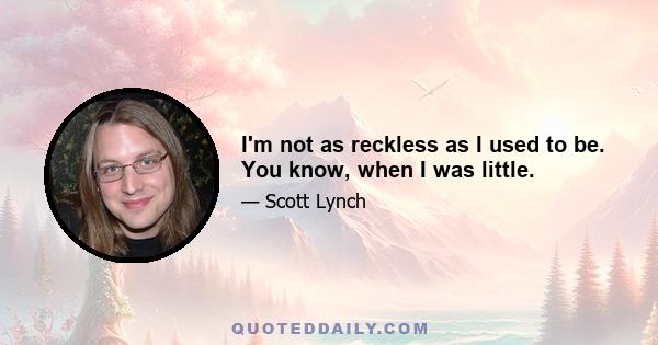 I'm not as reckless as I used to be. You know, when I was little.